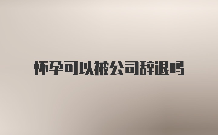 怀孕可以被公司辞退吗