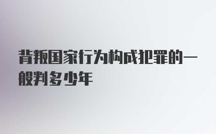 背叛国家行为构成犯罪的一般判多少年