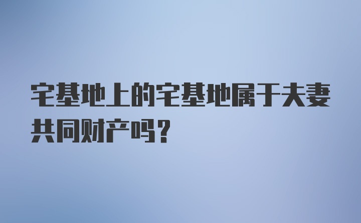 宅基地上的宅基地属于夫妻共同财产吗?