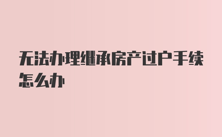 无法办理继承房产过户手续怎么办