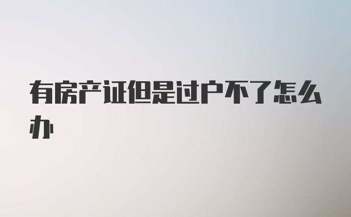 有房产证但是过户不了怎么办