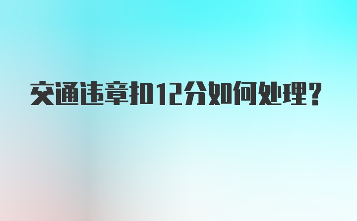 交通违章扣12分如何处理？