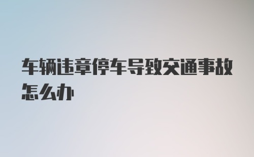 车辆违章停车导致交通事故怎么办