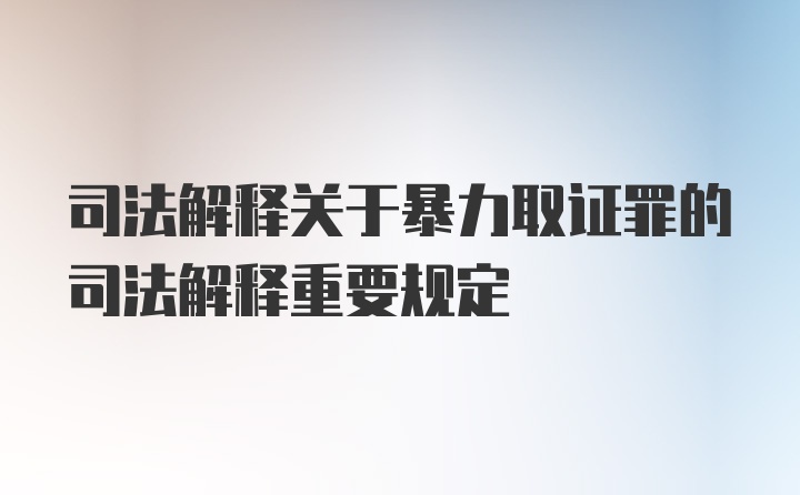 司法解释关于暴力取证罪的司法解释重要规定