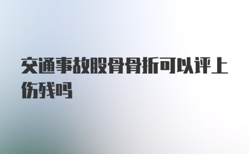 交通事故股骨骨折可以评上伤残吗