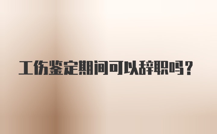 工伤鉴定期间可以辞职吗？