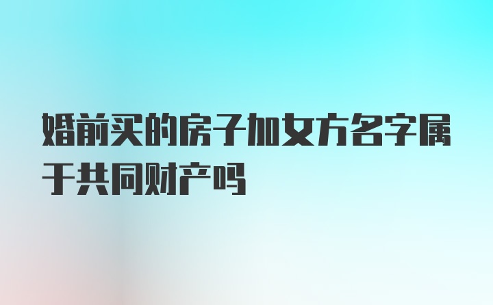 婚前买的房子加女方名字属于共同财产吗