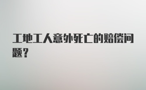 工地工人意外死亡的赔偿问题?