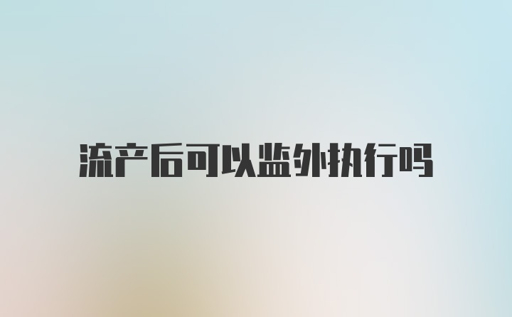 流产后可以监外执行吗