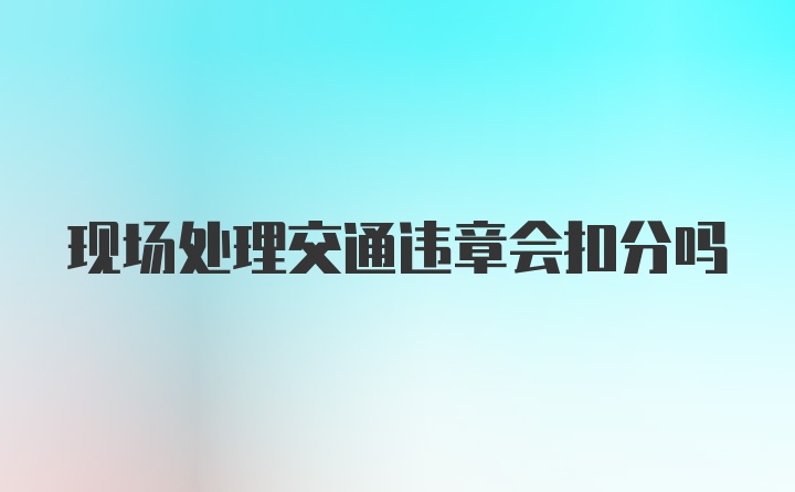 现场处理交通违章会扣分吗