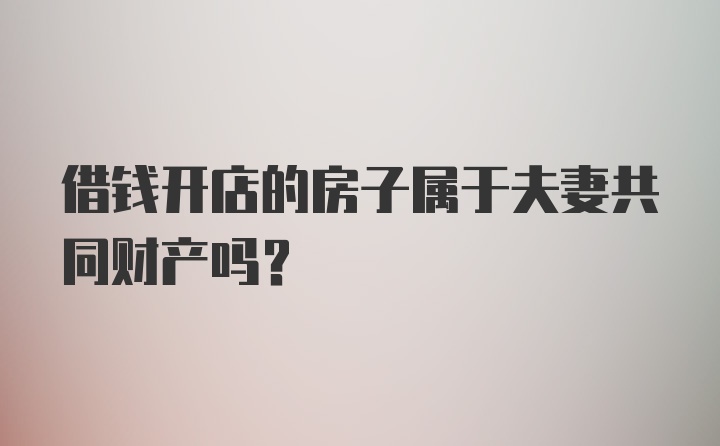 借钱开店的房子属于夫妻共同财产吗？