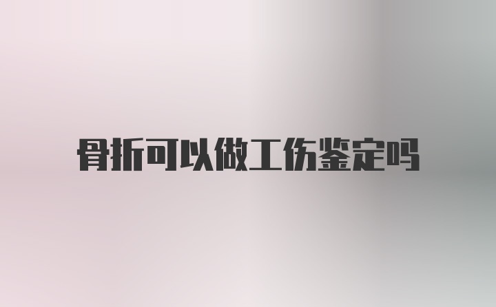 骨折可以做工伤鉴定吗