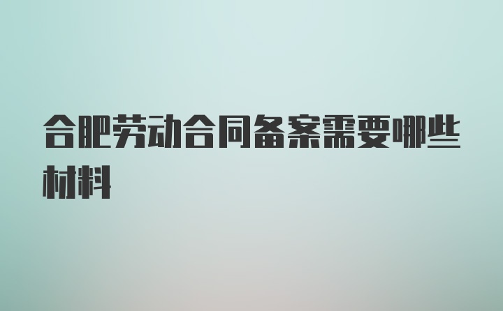 合肥劳动合同备案需要哪些材料