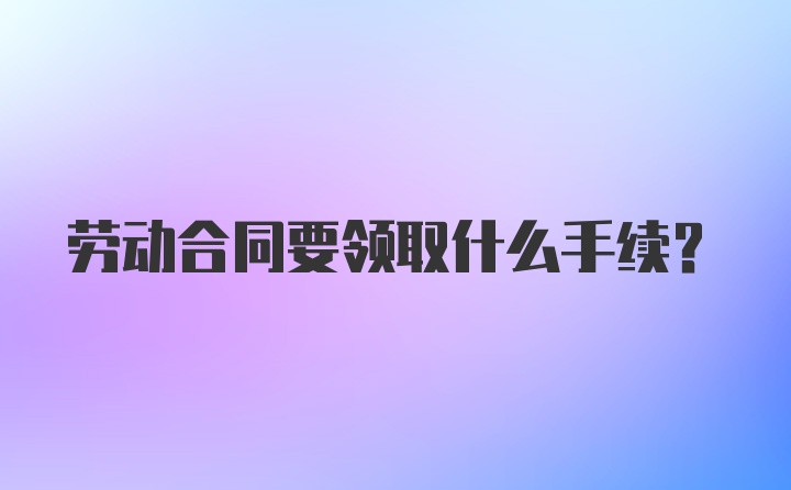 劳动合同要领取什么手续？