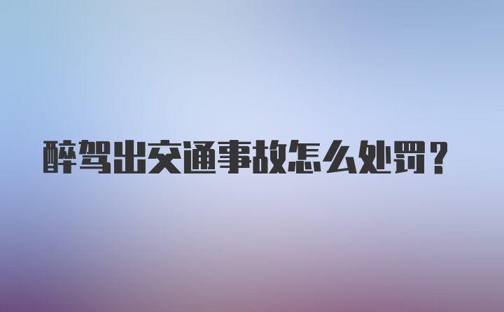 醉驾出交通事故怎么处罚？