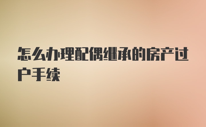 怎么办理配偶继承的房产过户手续