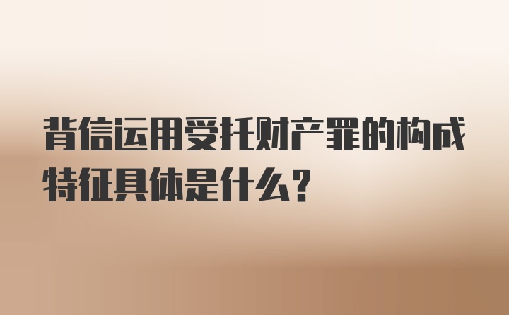 背信运用受托财产罪的构成特征具体是什么？