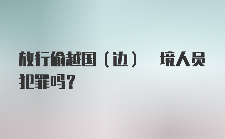 放行偷越国(边) 境人员犯罪吗?