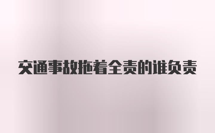 交通事故拖着全责的谁负责