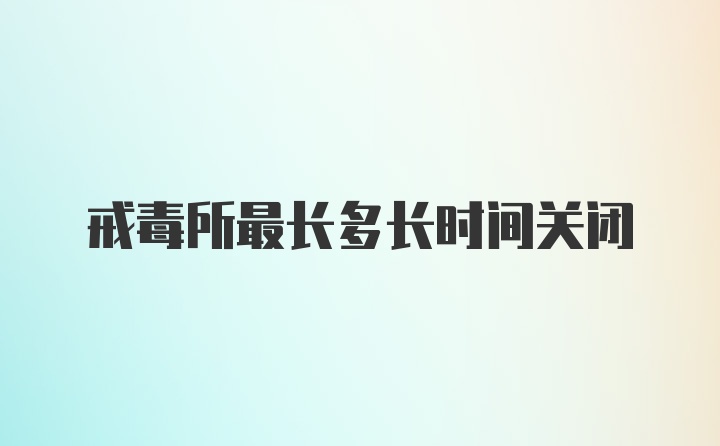 戒毒所最长多长时间关闭