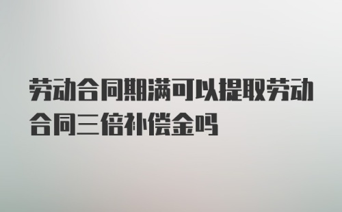 劳动合同期满可以提取劳动合同三倍补偿金吗