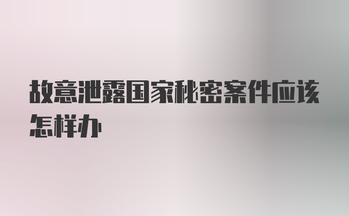 故意泄露国家秘密案件应该怎样办