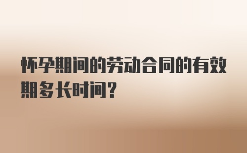 怀孕期间的劳动合同的有效期多长时间？