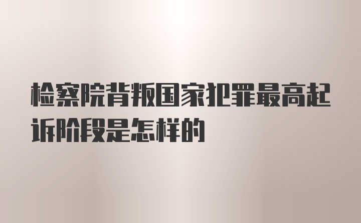 检察院背叛国家犯罪最高起诉阶段是怎样的