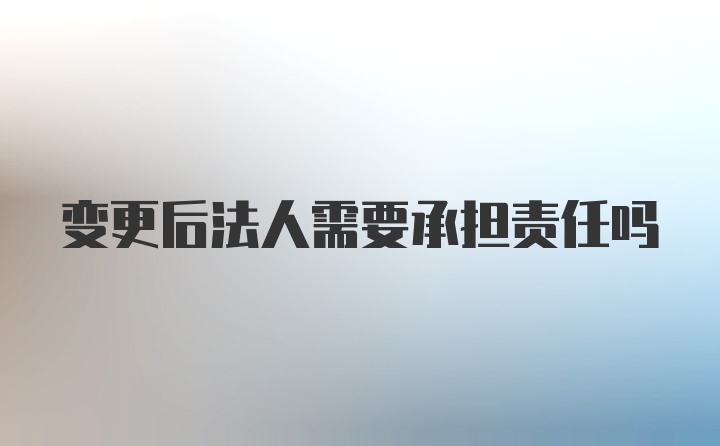 变更后法人需要承担责任吗