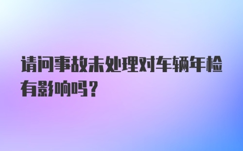 请问事故未处理对车辆年检有影响吗？