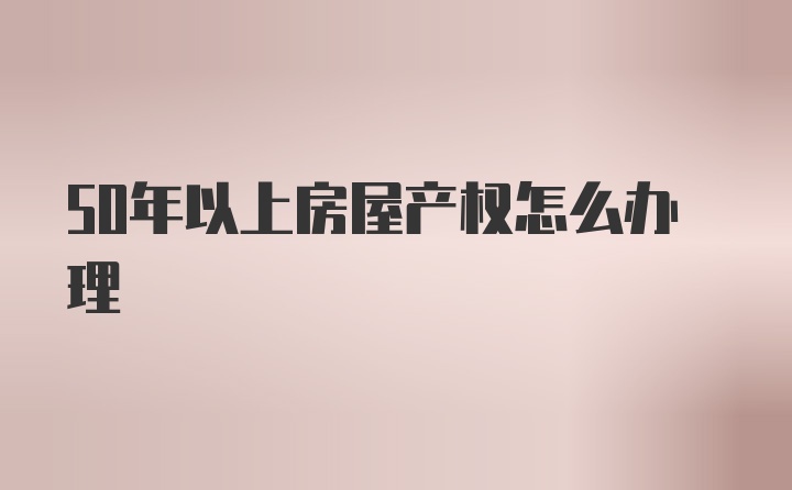 50年以上房屋产权怎么办理