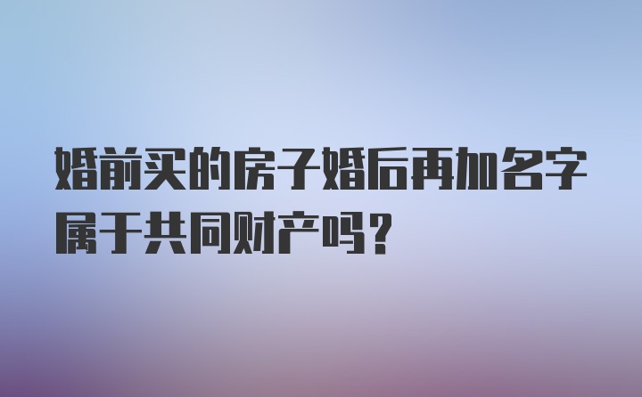 婚前买的房子婚后再加名字属于共同财产吗?