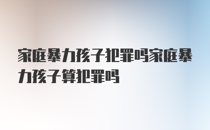 家庭暴力孩子犯罪吗家庭暴力孩子算犯罪吗