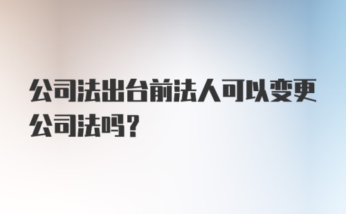 公司法出台前法人可以变更公司法吗?