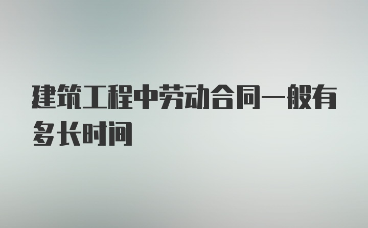 建筑工程中劳动合同一般有多长时间