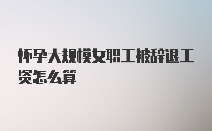 怀孕大规模女职工被辞退工资怎么算