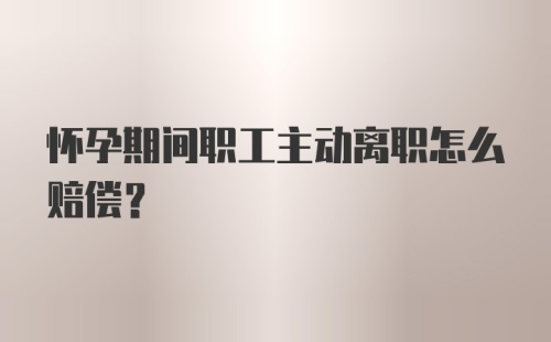 怀孕期间职工主动离职怎么赔偿？