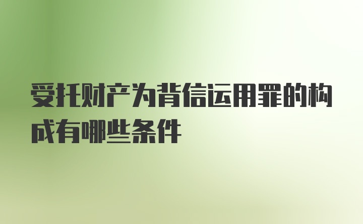 受托财产为背信运用罪的构成有哪些条件