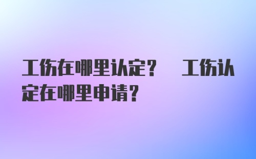 工伤在哪里认定? 工伤认定在哪里申请?