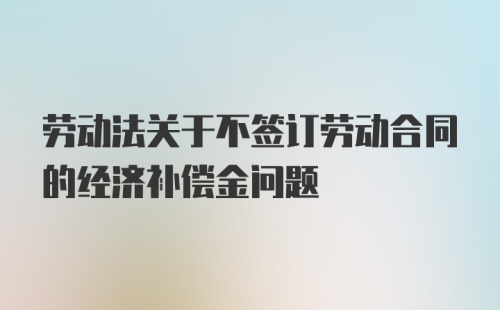 劳动法关于不签订劳动合同的经济补偿金问题