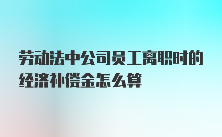 劳动法中公司员工离职时的经济补偿金怎么算