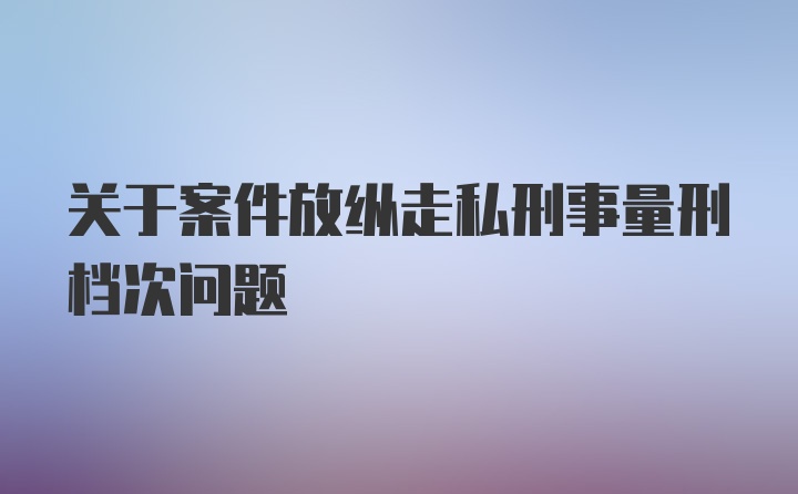 关于案件放纵走私刑事量刑档次问题