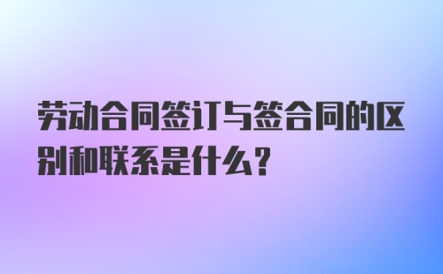 劳动合同签订与签合同的区别和联系是什么？