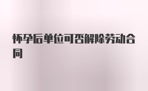 怀孕后单位可否解除劳动合同