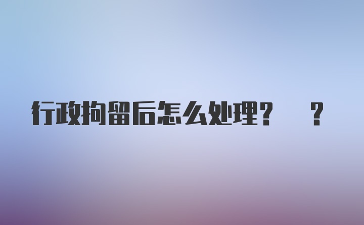 行政拘留后怎么处理? ?