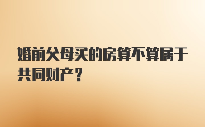 婚前父母买的房算不算属于共同财产?