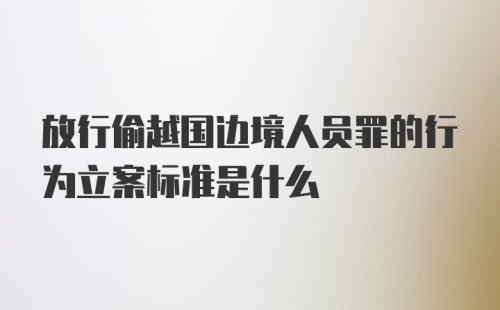 放行偷越国边境人员罪的行为立案标准是什么