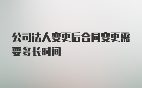 公司法人变更后合同变更需要多长时间