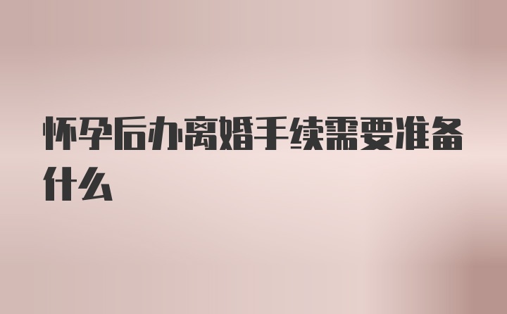 怀孕后办离婚手续需要准备什么