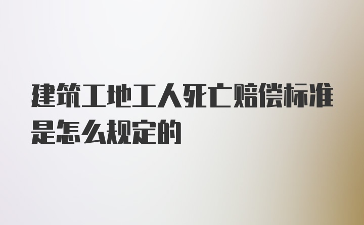 建筑工地工人死亡赔偿标准是怎么规定的